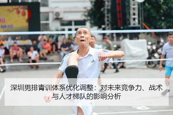 深圳男排青训体系优化调整：对未来竞争力、战术与人才梯队的影响分析