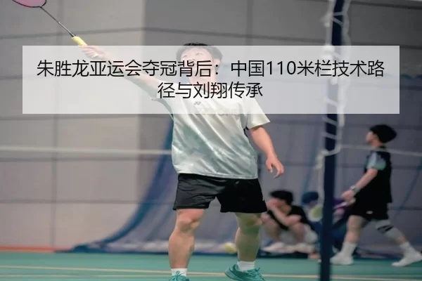 朱胜龙亚运会夺冠背后：中国110米栏技术路径与刘翔传承